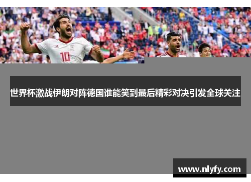 世界杯激战伊朗对阵德国谁能笑到最后精彩对决引发全球关注